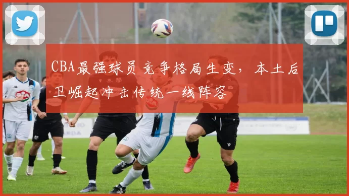 CBA最强球员竞争格局生变,本土后卫崛起冲击传统一线阵容