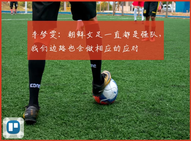 李梦雯:朝鲜女足一直都是强队,我们边路也会做相应的应对