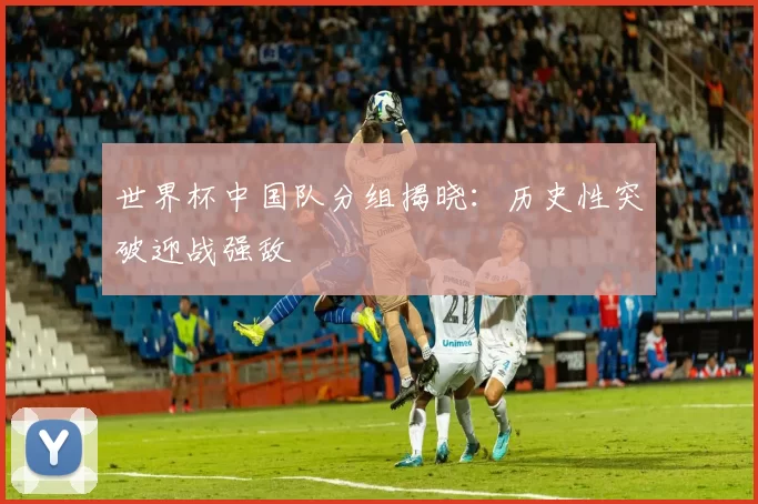 世界杯中国队分组揭晓：历史性突破迎战强敌