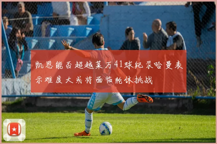 凯恩能否超越莱万41球纪录哈曼表示难度大或将面临轮休挑战