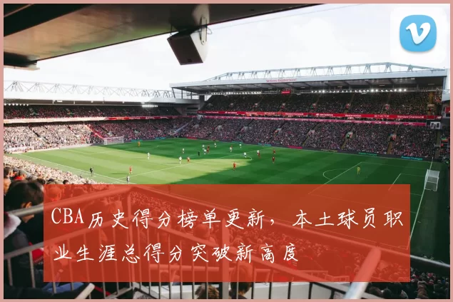 CBA历史得分榜单更新,本土球员职业生涯总得分突破新高度