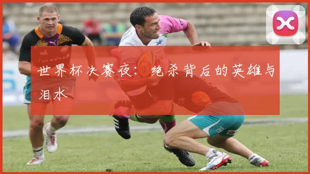 世界杯决赛夜:绝杀背后的英雄与泪水
