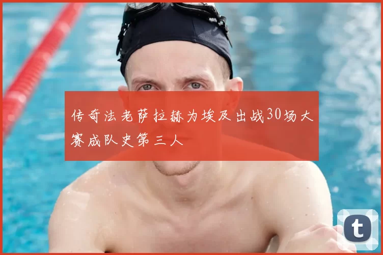 传奇法老萨拉赫为埃及出战30场大赛成队史第三人