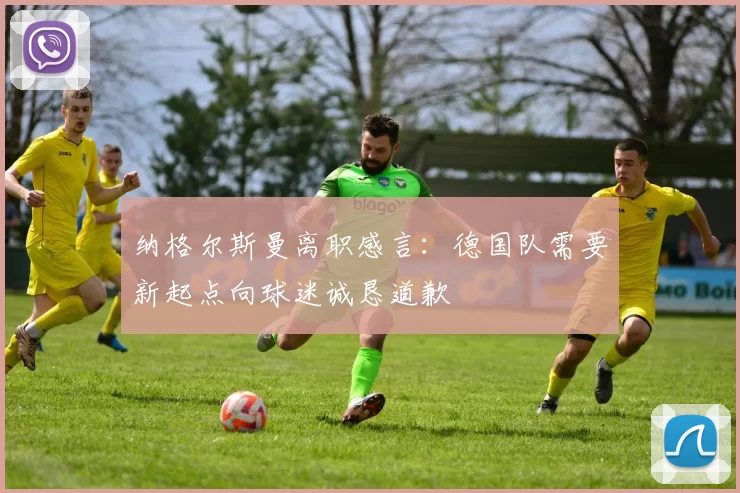 纳格尔斯曼离职感言:德国队需要新起点向球迷诚恳道歉