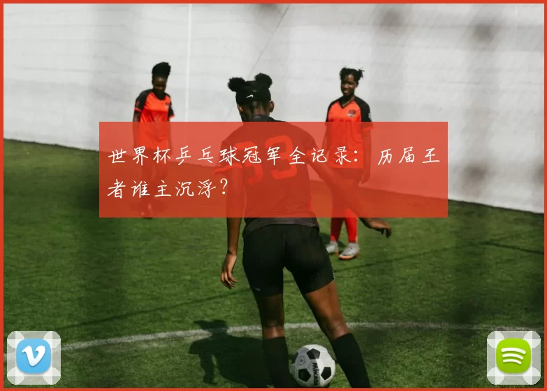 世界杯乒乓球冠军全记录：历届王者谁主沉浮？