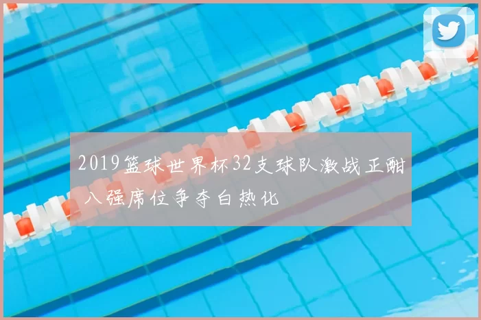 2019篮球世界杯32支球队激战正酣 八强席位争夺白热化