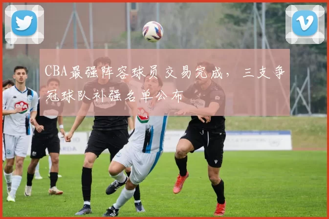 CBA最强阵容球员交易完成，三支争冠球队补强名单公布