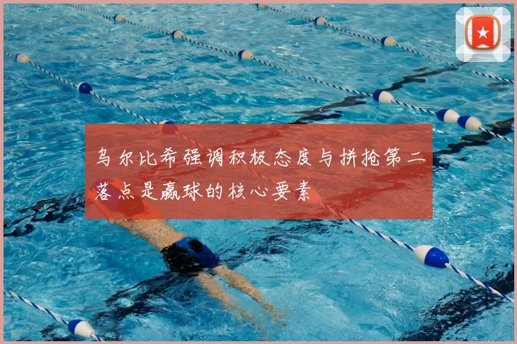 乌尔比希强调积极态度与拼抢第二落点是赢球的核心要素