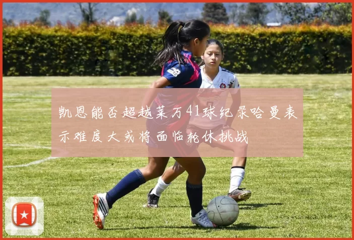凯恩能否超越莱万41球纪录哈曼表示难度大或将面临轮休挑战