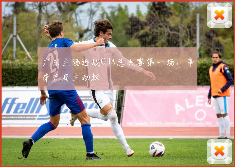 广东主场迎战CBA总决赛第一场，争夺开局主动权