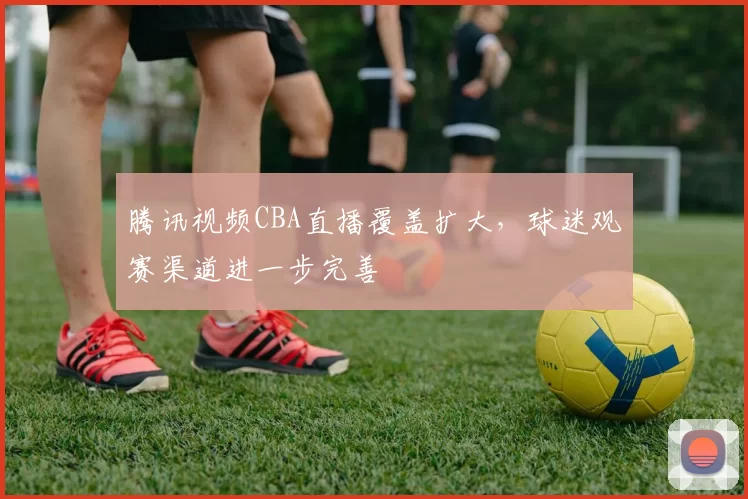 腾讯视频CBA直播覆盖扩大,球迷观赛渠道进一步完善