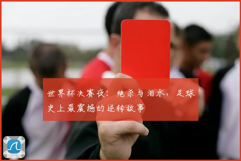 世界杯决赛夜：绝杀与泪水，足球史上最震撼的逆转故事