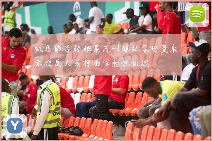 凯恩能否超越莱万41球纪录哈曼表示难度大或将面临轮休挑战