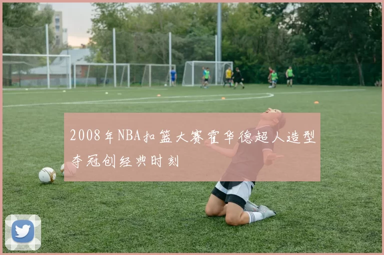 2008年NBA扣篮大赛霍华德超人造型夺冠创经典时刻