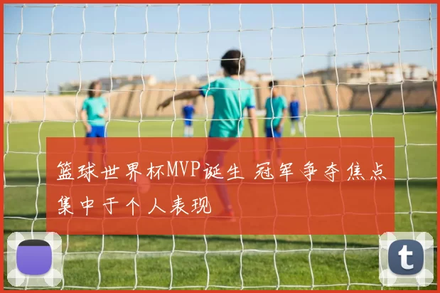 篮球世界杯MVP诞生 冠军争夺焦点集中于个人表现