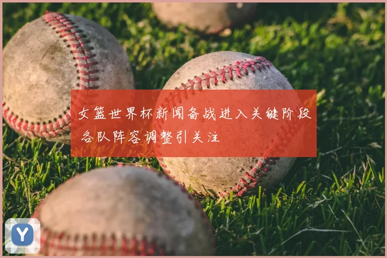 女篮世界杯新闻备战进入关键阶段 各队阵容调整引关注