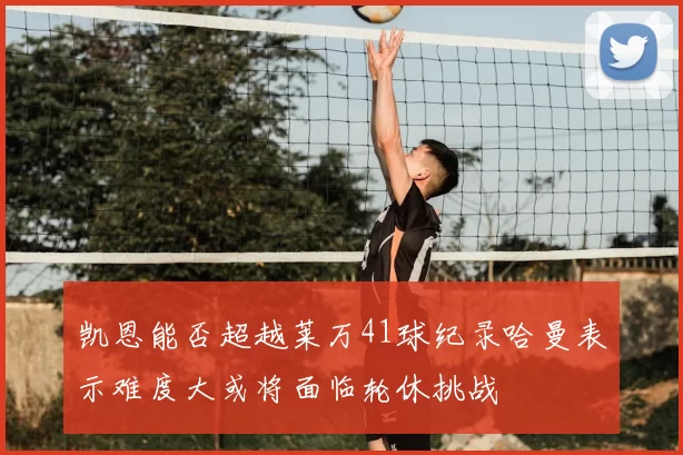 凯恩能否超越莱万41球纪录哈曼表示难度大或将面临轮休挑战