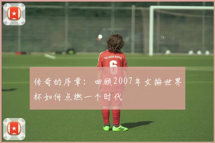 传奇的序章:回顾2007年女排世界杯如何点燃一个时代