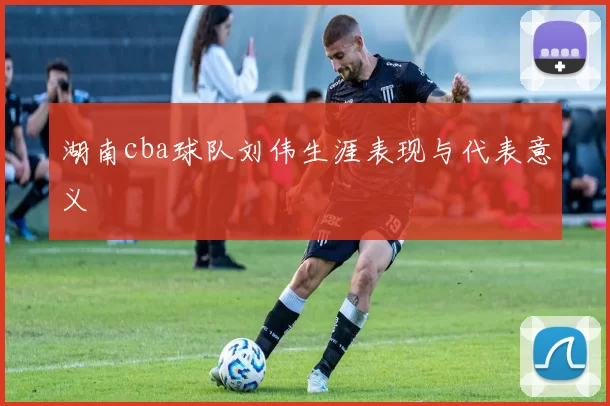 湖南cba球队刘伟生涯表现与代表意义
