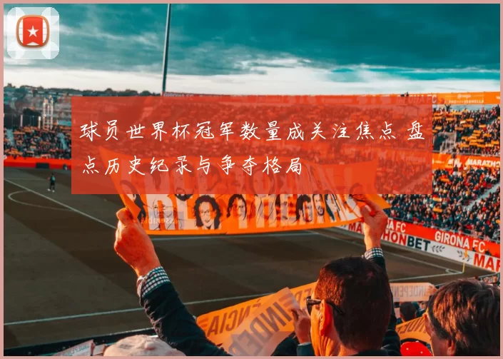 球员世界杯冠军数量成关注焦点 盘点历史纪录与争夺格局