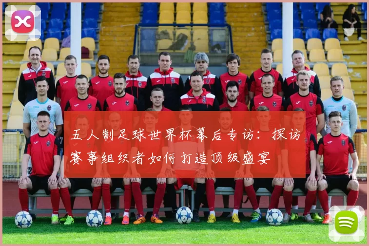 五人制足球世界杯幕后专访:探访赛事组织者如何打造顶级盛宴