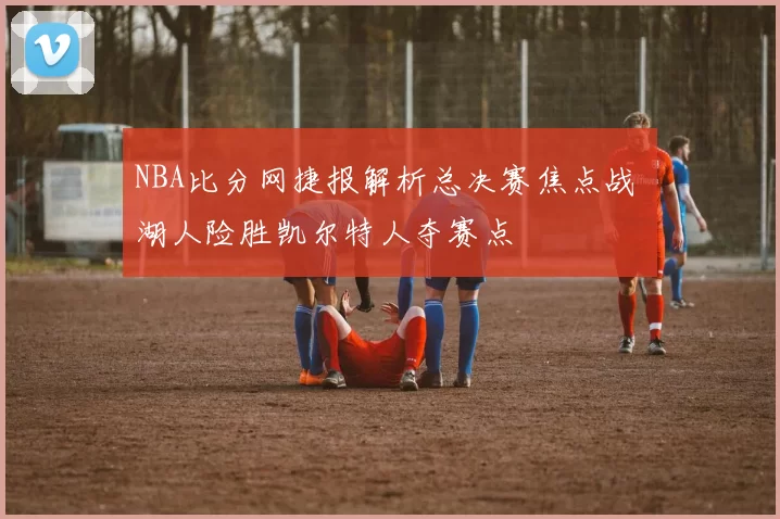 NBA比分网捷报解析总决赛焦点战 湖人险胜凯尔特人夺赛点