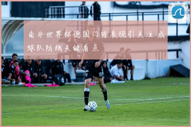 南非世界杯德国门将表现引关注 成球队防线关键看点