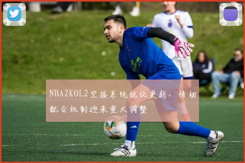 NBA2KOL2空接系统优化更新，传切配合机制迎来重大调整