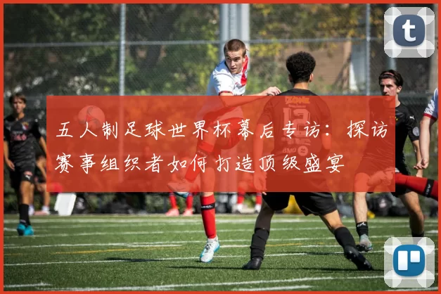五人制足球世界杯幕后专访：探访赛事组织者如何打造顶级盛宴