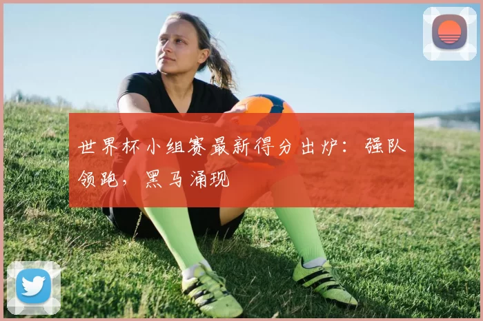 世界杯小组赛最新得分出炉:强队领跑,黑马涌现