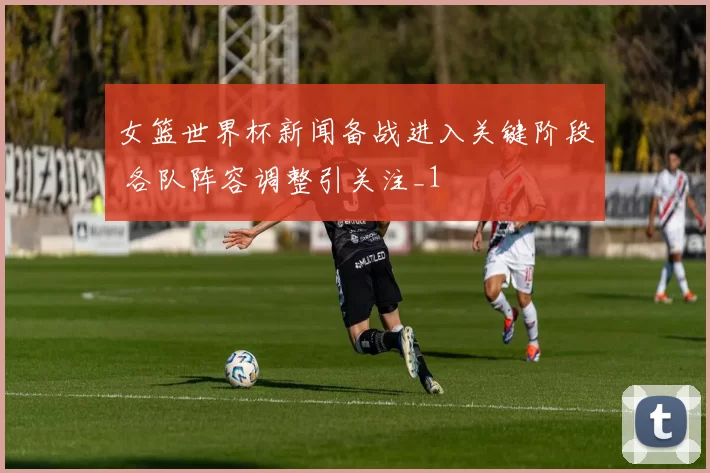 女篮世界杯新闻备战进入关键阶段 各队阵容调整引关注_1