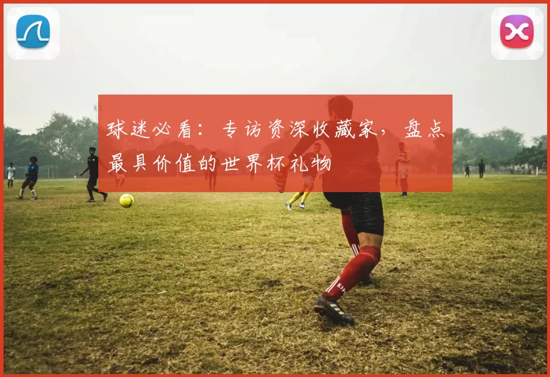 球迷必看：专访资深收藏家，盘点最具价值的世界杯礼物