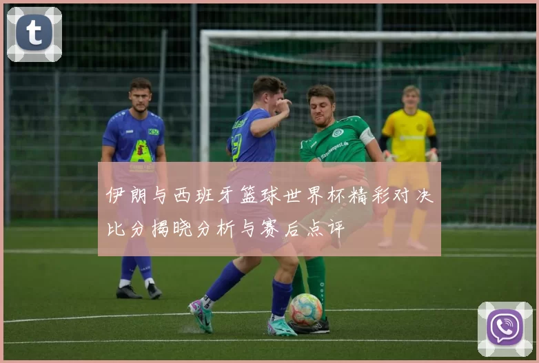 伊朗与西班牙篮球世界杯精彩对决比分揭晓分析与赛后点评
