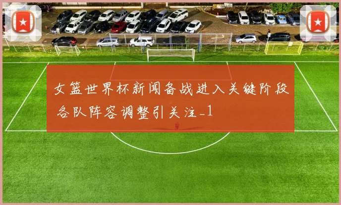 女篮世界杯新闻备战进入关键阶段 各队阵容调整引关注_1