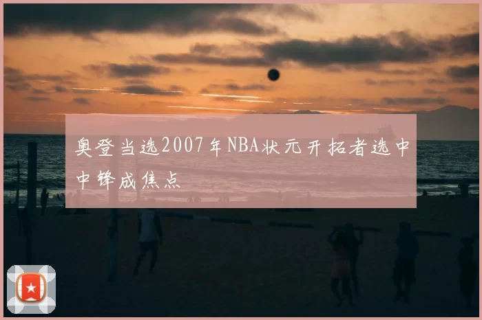 奥登当选2007年NBA状元开拓者选中中锋成焦点