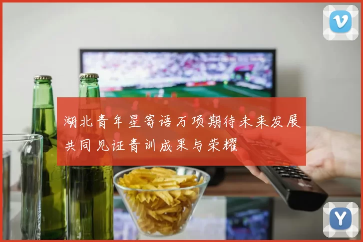 湖北青年星寄语万项期待未来发展共同见证青训成果与荣耀