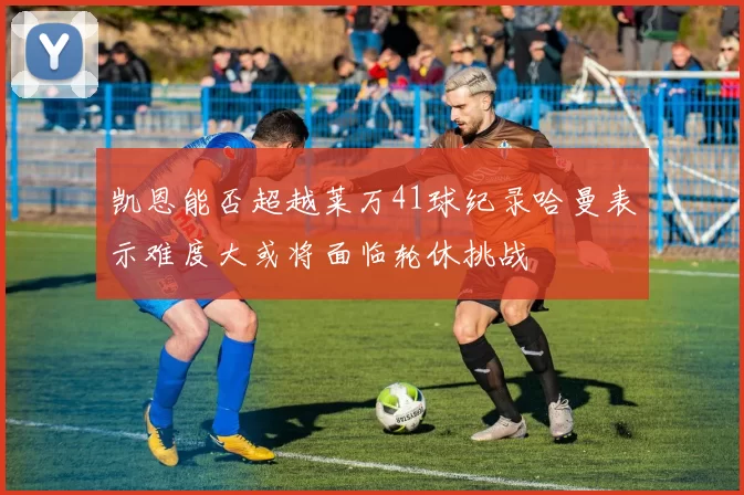 凯恩能否超越莱万41球纪录哈曼表示难度大或将面临轮休挑战