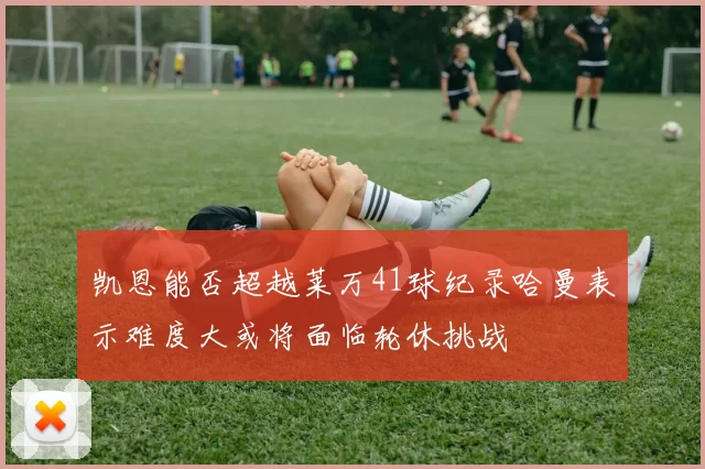 凯恩能否超越莱万41球纪录哈曼表示难度大或将面临轮休挑战