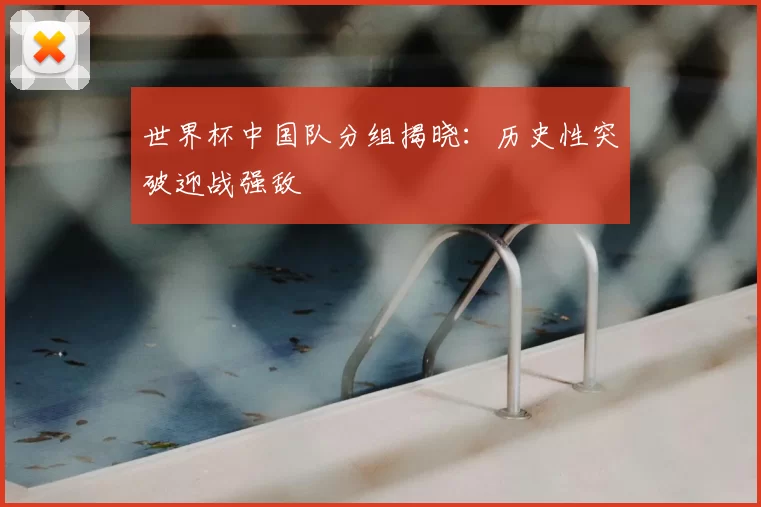 世界杯中国队分组揭晓：历史性突破迎战强敌