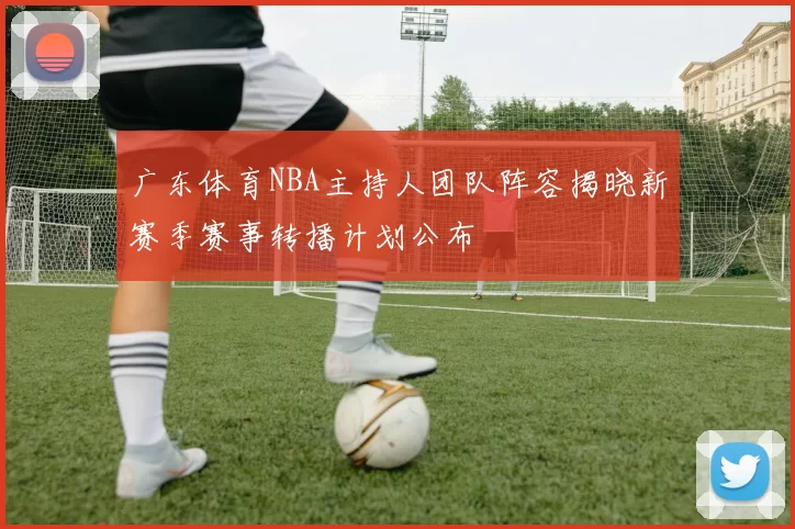 广东体育NBA主持人团队阵容揭晓新赛季赛事转播计划公布