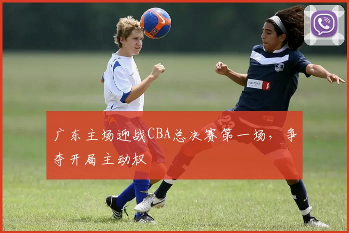 广东主场迎战CBA总决赛第一场，争夺开局主动权
