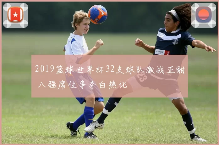 2019篮球世界杯32支球队激战正酣 八强席位争夺白热化
