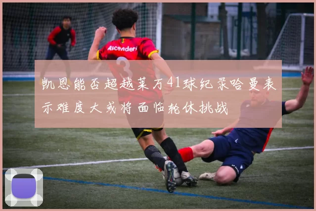 凯恩能否超越莱万41球纪录哈曼表示难度大或将面临轮休挑战