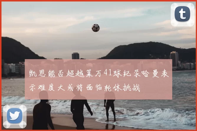 凯恩能否超越莱万41球纪录哈曼表示难度大或将面临轮休挑战