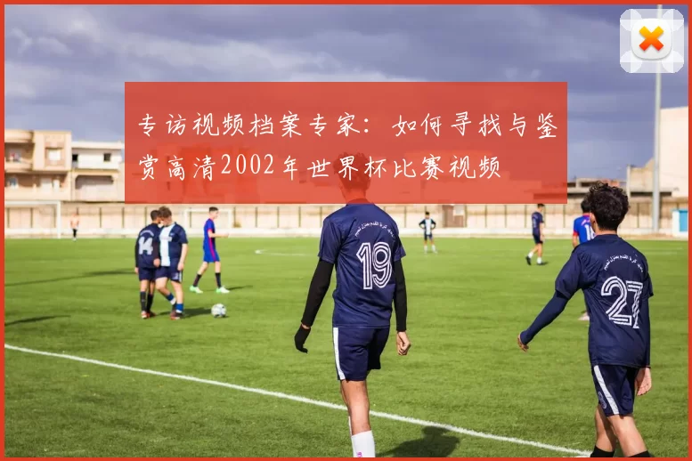 专访视频档案专家:如何寻找与鉴赏高清2002年世界杯比赛视频