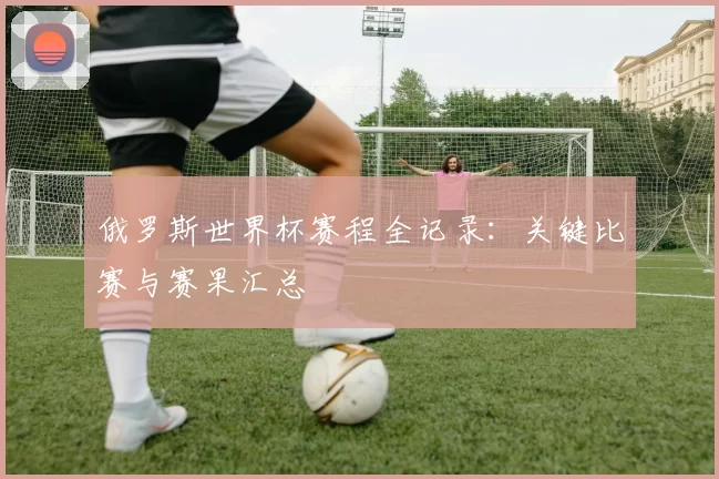 俄罗斯世界杯赛程全记录:关键比赛与赛果汇总