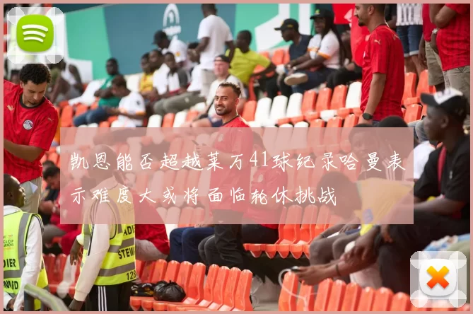 凯恩能否超越莱万41球纪录哈曼表示难度大或将面临轮休挑战