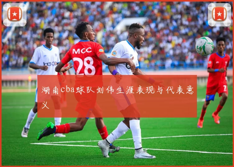 湖南cba球队刘伟生涯表现与代表意义