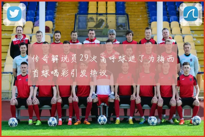传奇解说员29次高呼球进了为梅西首球喝彩引发热议