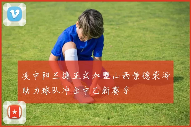 凌中阳王捷正式加盟山西崇德荣海助力球队冲击中乙新赛季